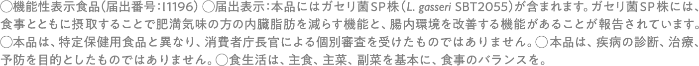 ◯機能性表示食品(届出番号:I1196) ◯届出表示:本品にはガセリ菌SP株(L. gasseri SBT2055)が含まれます。 ガセリ菌SP株には、食事とともに摂取することで肥満気味の方の内臓脂肪を減らす機能と、腸内環境を改善する機能があることが報告されています。 ◯本品は、特定保健用食品と異なり、消費者庁長官による個別審査を受けたものではありません。 ◯本品は、疾病の診断、治療、予防を目的としたものではありません。 ◯食生活は、主食、主菜、副菜を基本に、食事のバランスを。